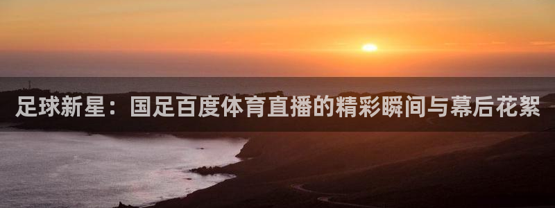 直播吧nba免费直播视频：足球新星：国足百度体育直播的精彩瞬间与幕后花絮
